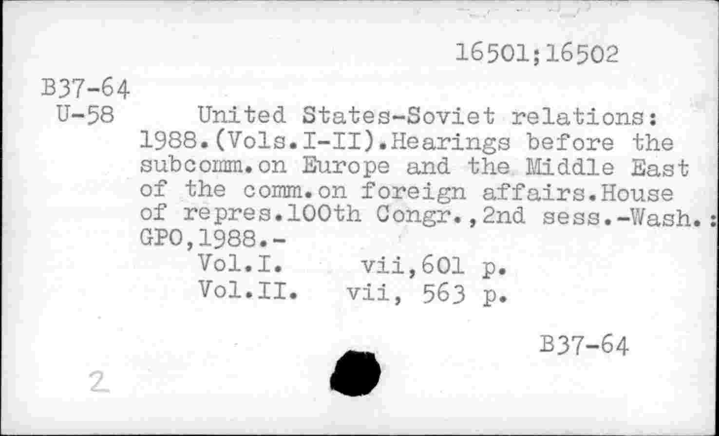 ﻿16501;16502
B37-64
U-58 United States-Soviet relations: 1988.(Vols.I-II).Hearings before the subcomm.on Europe and the Middle East of the comm.on foreign affairs.House of repres.100th Congr.,2nd sess.-Wash.: GP0,1988.-
Vol.I. vii,601 p.
Vol.II.	vii, 563 p.
B37-64